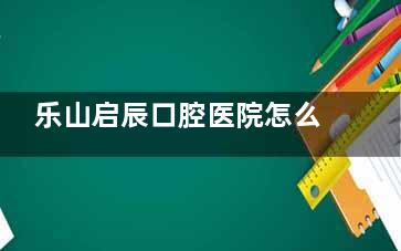 乐山启辰口腔医院怎么样？是当地正规牙科，医院设备|医生技术|收费|口碑多方面解析